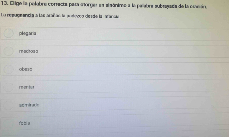 Elige la palabra correcta para otorgar un sinónimo a la palabra subrayada de la oración.
La repugnancia a las arañas la padezco desde la infancia.
plegaria
medroso
obeso
mentar
admirado
fobia