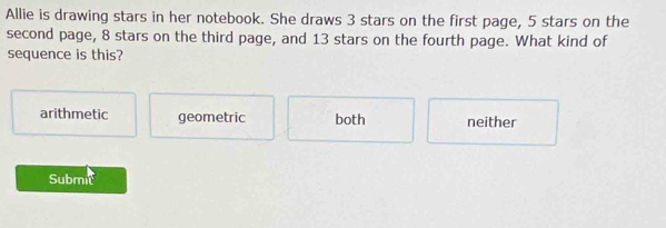 Allie is drawing stars in her notebook. She draws 3 stars on the first page, 5 stars on the
second page, 8 stars on the third page, and 13 stars on the fourth page. What kind of
sequence is this?
arithmetic geometric both neither
Submic