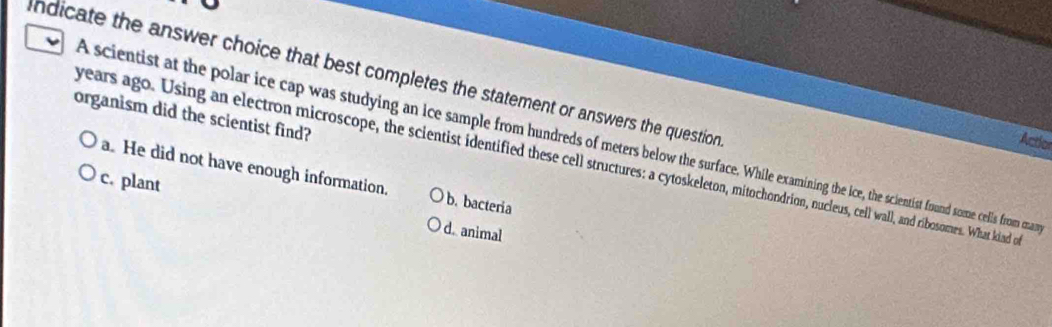 Indicate the answer choice that best completes the statement or answers the question 
organism did the scientist find?
A scientist at the polar ice cap was studying an ice sample from hundreds of meters below the surface. While examining the ice, the scientist found some cells from man
Actior
years ago. Using an electron microscope, the scientist identified these cell structures: a cytoskeleton, mitochondrion, nucleus, cell wall, and ribosomes. What kind o
a. He did not have enough information. b. bacteria
c. plant d.animal