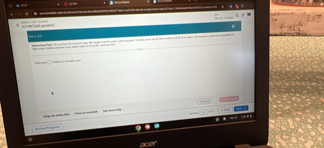 4.2 HW Savvas Realize 
sawasrealize.com/dashboard/classes/baa4dbab580f4c358547188a1cad1020/detais/assignments/ae6c2215ac114946b6ed81b0e76087b7/review/conte 
MATH 1- FAlL 24 (LmS) 
4.2 HW (LMS graded) Nov 1 
Part 1 of 2 
Swimming Peet. On a certain hot summer's day, 481 people used the public swimming pool. The darly prices are $1 60 for chidren and $2 25 for adults. The receipts for admaion totated $978 75
How many children and how many adults swarn at the public pool that day " 
There were children at the public pool. 
Clear all heck and 
of 10 4 Book 
Help me solve this View an example Get more help - ust 
Nav 10 
Review Progress