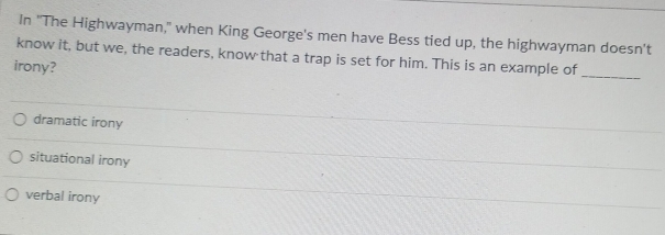 In "The Highwayman," when King George's men have Bess tied up, the highwayman doesn't
_
know it, but we, the readers, know that a trap is set for him. This is an example of
irony?
dramatic irony
situational irony
verbal irony