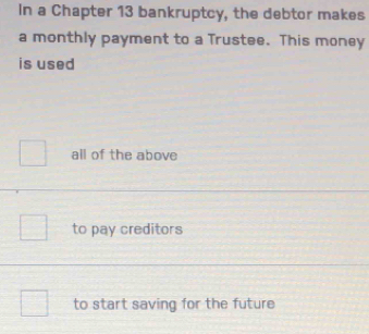 In a Chapter 13 bankruptcy, the debtor makes
a monthly payment to a Trustee. This money
is used
all of the above
to pay creditors
to start saving for the future