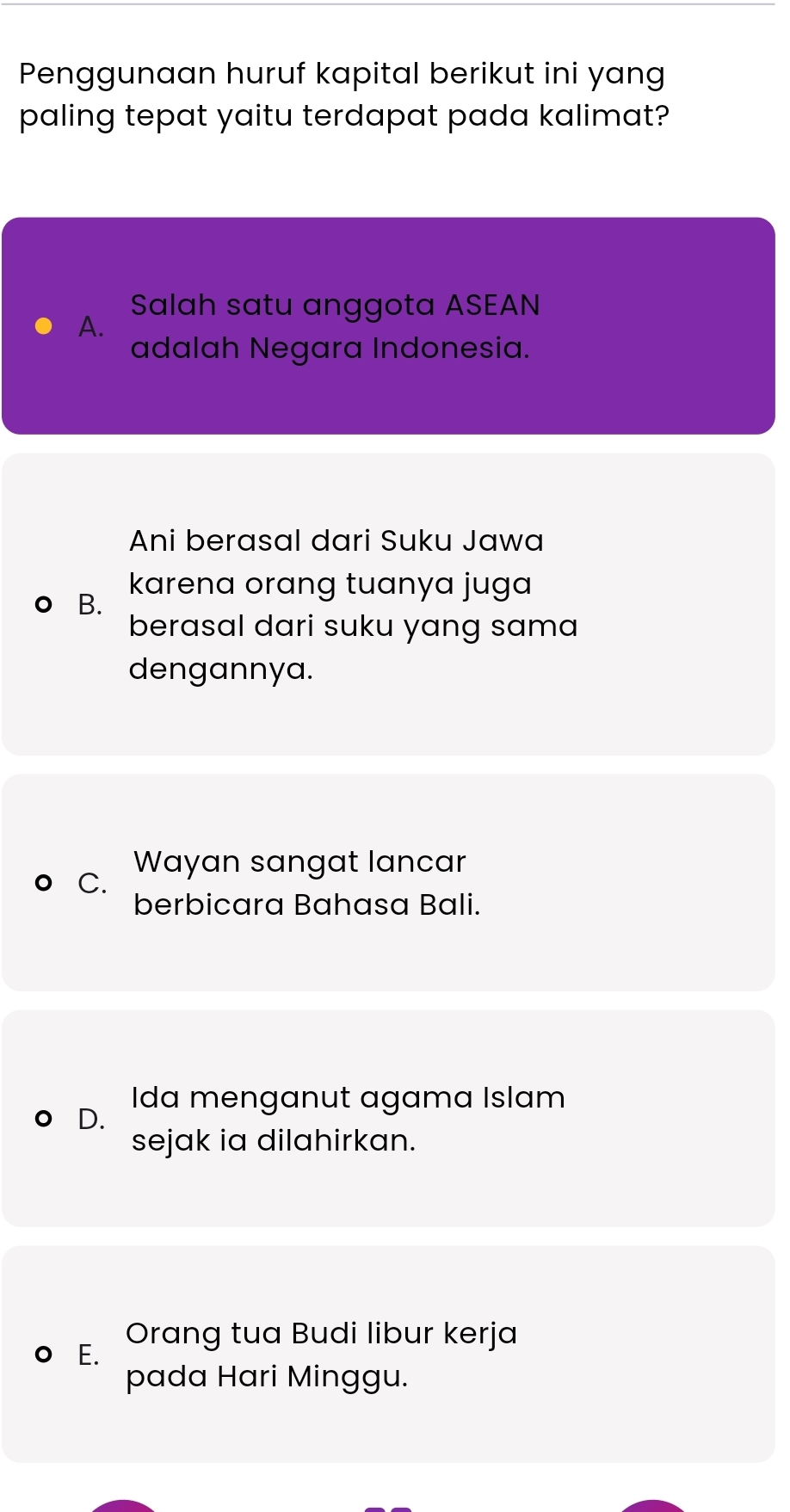 Penggunaan huruf kapital berikut ini yang
paling tepat yaitu terdapat pada kalimat?
Salah satu anggota ASEAN
A.
adalah Negara Indonesia.
Ani berasal dari Suku Jawa
B.
karena orang tuanya juga 
berasal dari suku yang sama
dengannya.
Wayan sangat lancar
C.
berbicara Bahasa Bali.
Ida menganut agama Islam
D.
sejak ia dilahirkan.
Orang tua Budi libur kerja
C E.
pada Hari Minggu.