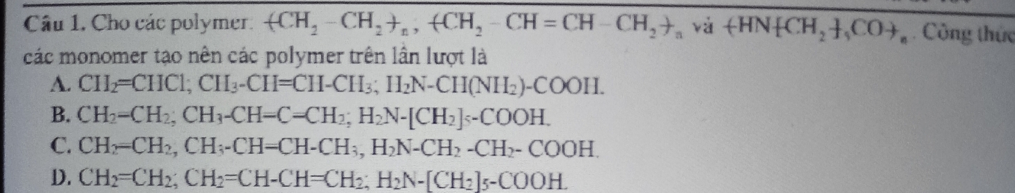 Cho các polymer. (CH_2-CH_2+_n, +CH_2-CH=CH-CH_2to _n và +HN CH_2 , COto _n Công thức
các monomer tạo nên các polymer trên lần lượt là
A. CH_2=CHCl; CH_3-CH=CH-CH_3; H_2N-CH(NH_2)-COOH.
B. CH_2=CH_2; CH_3-CH=C=CH_2; H_2N-[CH_2]sec OOH.
C. CH_2=CH_2, CH_3-CH=CH-CH_3, H_2N-CH_2-COOH.
D. CH_2=CH_2; CH_2=CH-CH=CH_2; H_2N-[CH_2]_5-COOH.