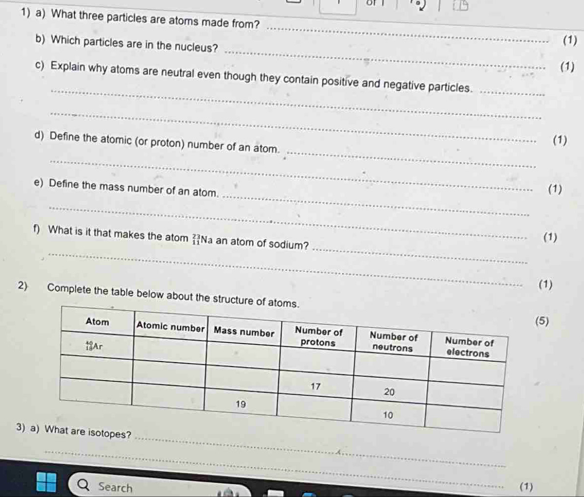 of f 
1) a) What three particles are atoms made from? 
_ 
_ 
b) Which particles are in the nucleus? 
(1) 
(1) 
_ 
c) Explain why atoms are neutral even though they contain positive and negative particles._ 
_ 
_ 
d) Define the atomic (or proton) number of an atom. 
(1) 
_ 
_ 
e) Define the mass number of an atom. 
(1) 
_ 
_ 
_ 
f) What is it that makes the atom beginarrayr 2 1endarray Na an atom of sodium? 
(1) 
(1) 
2) Complete the table below about the 
) 
_ 
3? 
_ 
Search (1)