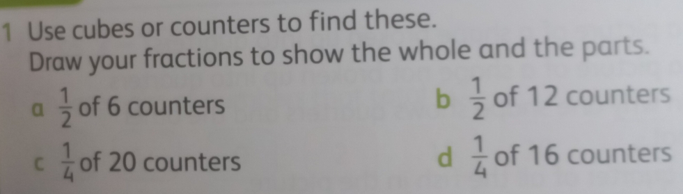 Use cubes or counters to find these.
Draw your fractions to show the whole and the parts.
b  1/2 
a  1/2  of 6 counters of 12 counters
C  1/4  of 20 counters d  1/4  of 16 counters