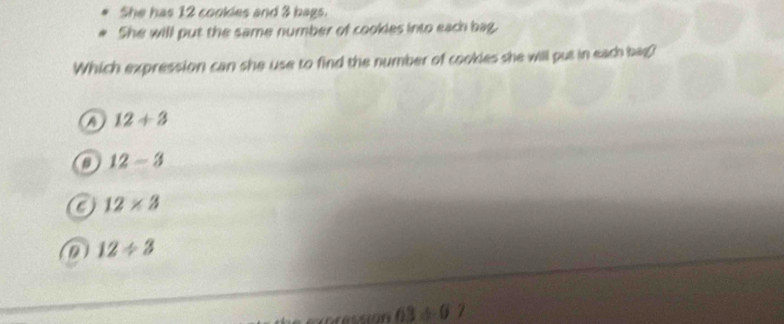 She has 12 cookles and 3 bags.
She will put the same number of cookies into each bag.
Which expression can she use to find the number of cookies she will put in each bag?
12+3
12-3
12* 3
a 12/ 3
D3,0)