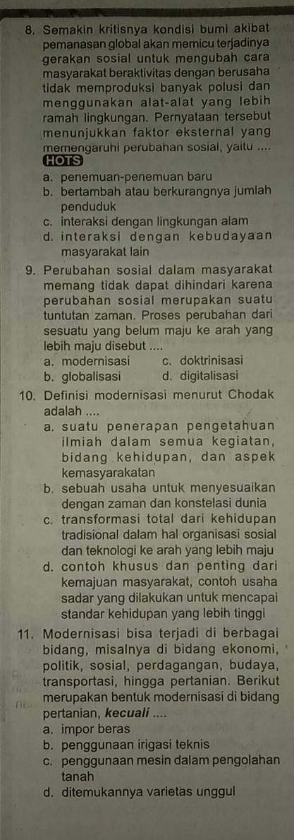 Semakin kritisnya kondisi bumi akibat
pemanasan global akan memicu terjadinya
gerakan sosial untuk mengubah cara
masyarakat beraktivitas dengan berusaha
tidak memproduksi banyak polusi dan 
menggunakan alat-alat yang lebih
ramah lingkungan. Pernyataan tersebut
menunjukkan faktor eksternal yang
memengaruhi perubahan sosial, yaitu ....
HOTS
a. penemuan-penemuan baru
b. bertambah atau berkurangnya jumlah
penduduk
c. interaksi dengan lingkungan alam
d. interaksi dengan kebudayaan
masyarakat lain
9. Perubahan sosial dalam masyarakat
memang tidak dapat dihindari karena
perubahan sosial merupakan suatu
tuntutan zaman. Proses perubahan dari
sesuatu yang belum maju ke arah yang
lebih maju disebut ....
a. modernisasi c. doktrinisasi
b. globalisasi d. digitalisasi
10. Definisi modernisasi menurut Chodak
adalah ....
a, suatu penerapan pengetahuan
ilmiah dalam semua kegiatan,
bidang kehidupan, dan aspek
kemasyarakatan
b. sebuah usaha untuk menyesuaikan
dengan zaman dan konstelasi dunia
c. transformasi total dari kehidupan
tradisional dalam hal organisasi sosial
dan teknologi ke arah yang lebih maju
d. contoh khusus dan penting dari
kemajuan masyarakat, contoh usaha
sadar yang dilakukan untuk mencapai
standar kehidupan yang lebih tinggi
11. Modernisasi bisa terjadi di berbagai
bidang, misalnya di bidang ekonomi,
politik, sosial, perdagangan, budaya,
transportasi, hingga pertanian. Berikut
merupakan bentuk modernisasi di bidang
pertanian, kecuali ....
a. impor beras
b. penggunaan irigasi teknis
c. penggunaan mesin dalam pengolahan
tanah
d. ditemukannya varietas unggul