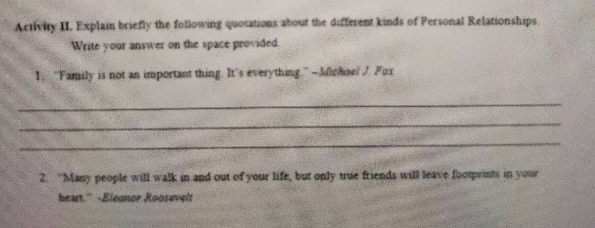 Activity II. Explain briefly the following quotations about the different kinds of Personal Relationships. 
Write your answer on the space provided. 
1. “Family is not an important thing. It’s everything.”—Mchael J. Fox 
_ 
_ 
_ 
2. “Many people will walk in and out of your life, but only true friends will leave footprints in your 
heart.” -Eleanor Roosevelt