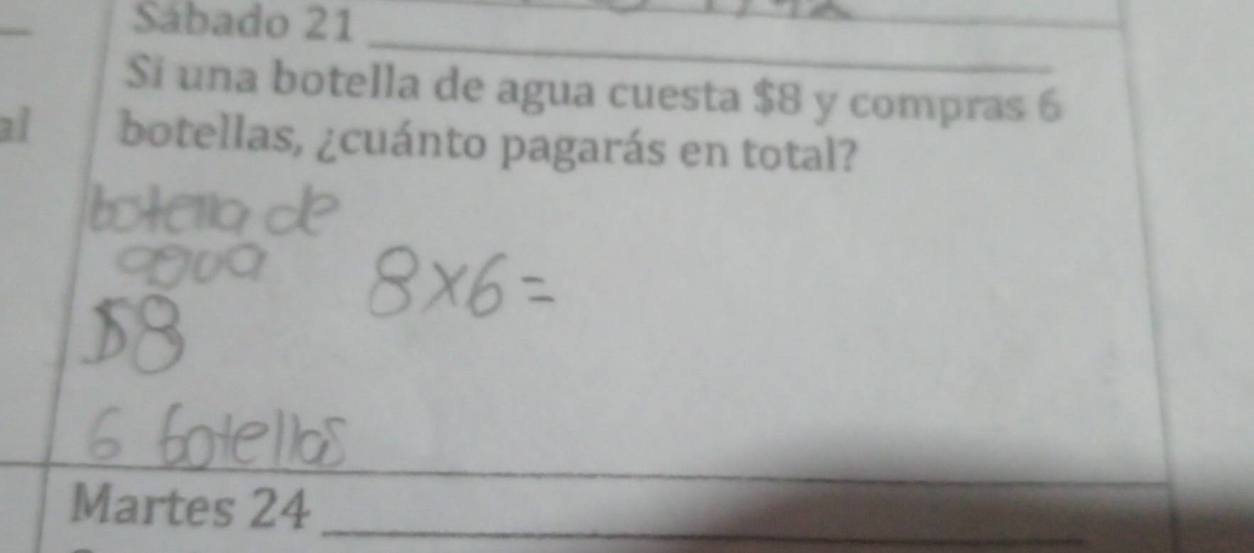 Sábado 21 
_ 
Si una botella de agua cuesta $8 y compras 6
al botellas, ¿cuánto pagarás en total? 
Martes 24 _ 
_