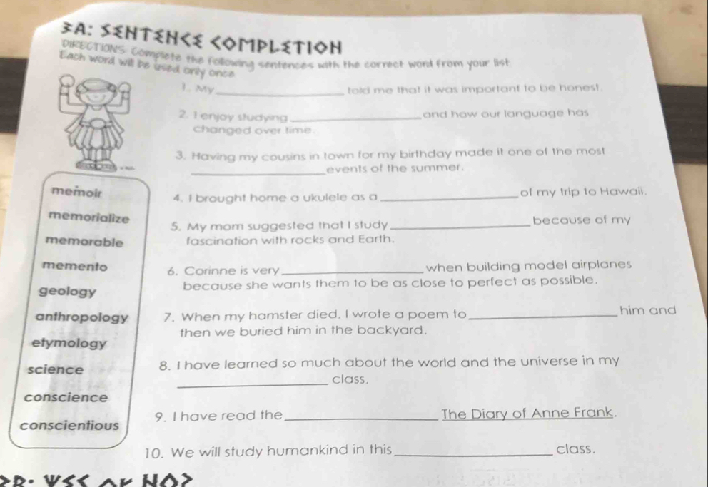 3A: Sentεnくe ComрlεtioΝ
DIRECTIONS: Complete the following sentences with the cornect word from your list
Each word will be used onily once
L. My_ told me that it was important to be honest.
2. 1 enjoy studying _and how our language has 
changed over time.
3. Having my cousins in town for my birthday made it one of the most
_events of the summer.
memoir of my trip to Hawaii.
4. I brought home a ukulele as a_
memorialize because of my
5. My mom suggested that I study_
memorable fascination with rocks and Earth.
memento 6. Corinne is very_ when building model airplanes
geology because she wants them to be as close to perfect as possible.
anthropology 7. When my hamster died. I wrote a poem to _him and
then we buried him in the backyard.
etymology
science 8. I have learned so much about the world and the universe in my
_class.
conscience
conscientious 9. I have read the _The Diary of Anne Frank.
10. We will study humankind in this_ class.