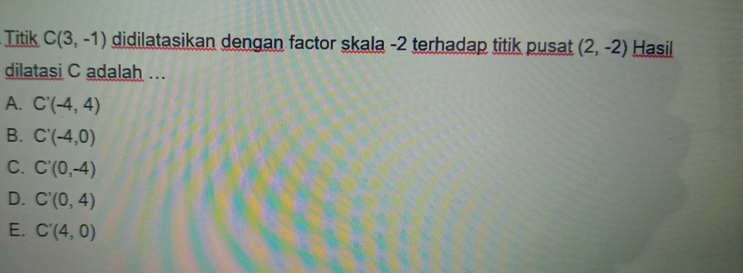 Titik C(3,-1) didilatasikan dengan factor skala -2 terhadap titik pusat (2,-2) Hasil
dilatasi C adalah ...
A. C'(-4,4)
B. C'(-4,0)
C. C'(0,-4)
D. C'(0,4)
E. C'(4,0)