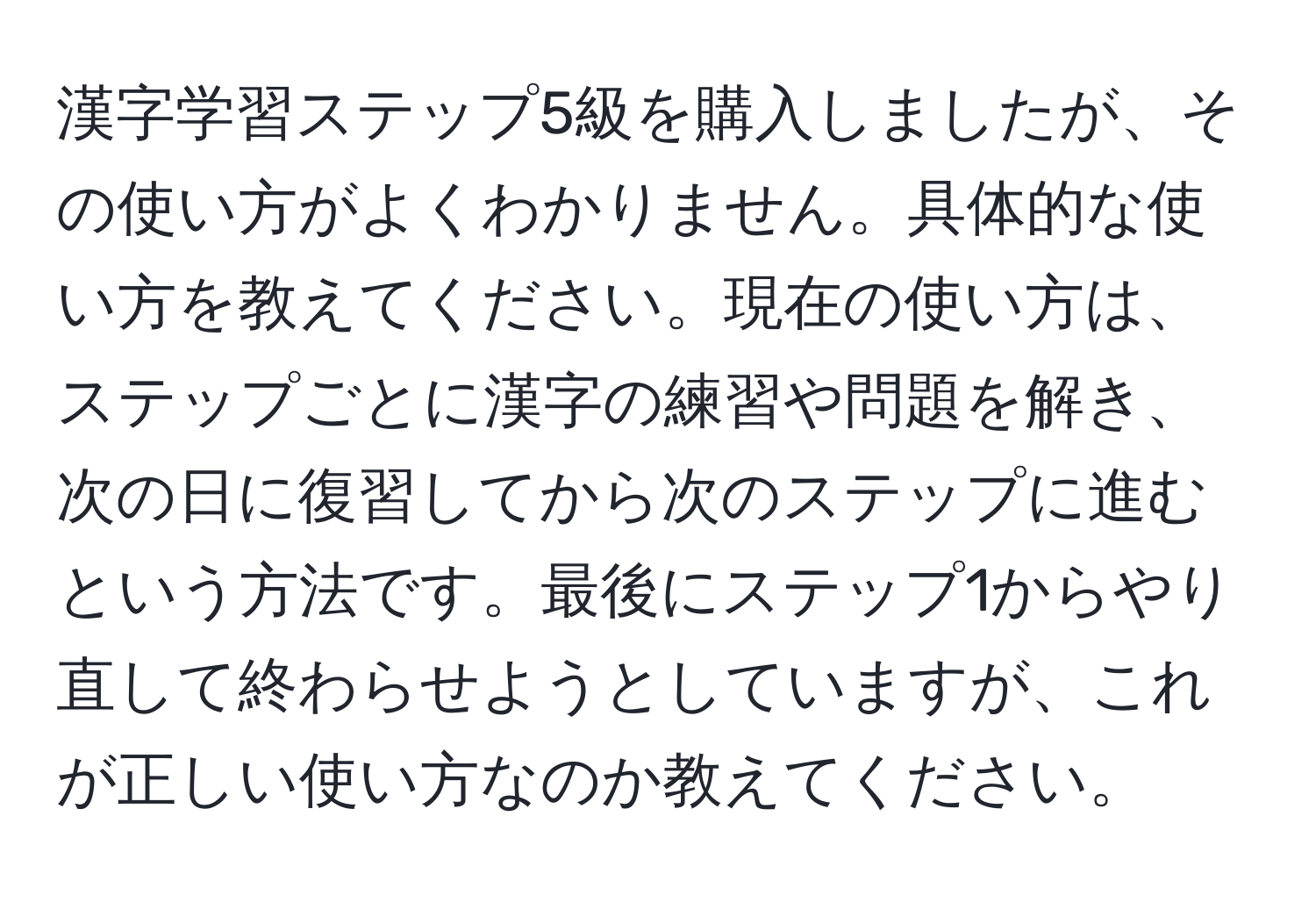 漢字学習ステップ5級を購入しましたが、その使い方がよくわかりません。具体的な使い方を教えてください。現在の使い方は、ステップごとに漢字の練習や問題を解き、次の日に復習してから次のステップに進むという方法です。最後にステップ1からやり直して終わらせようとしていますが、これが正しい使い方なのか教えてください。