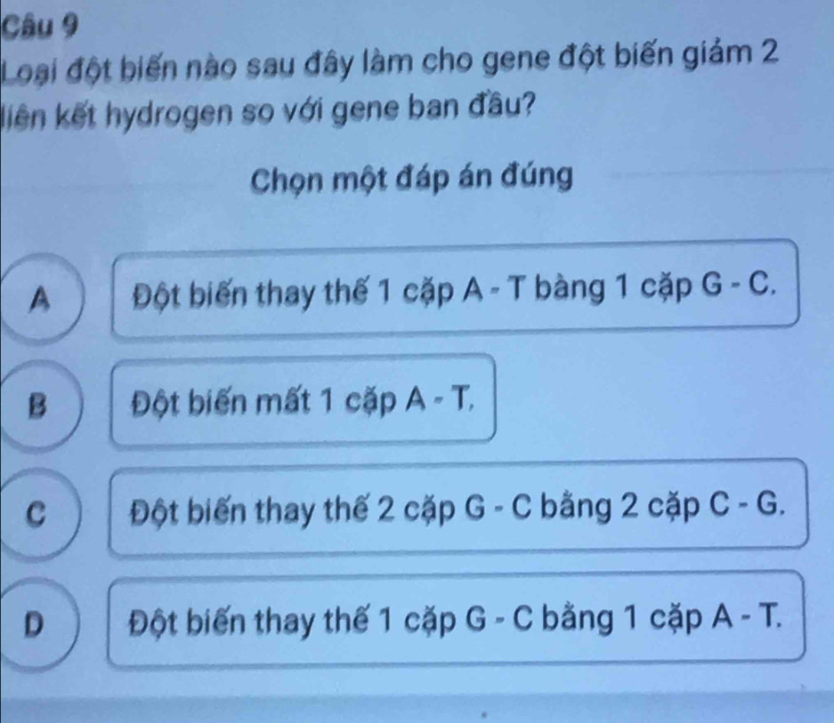 Loại đột biến nào sau đây làm cho gene đột biến giảm 2
liên kết hydrogen so với gene ban đầu?
Chọn một đáp án đúng
A Đột biến thay thế 1 cặp A - T bàng 1 cặp G - C.
B Đột biến mất 1 cặp A - T.
C Đột biến thay thế 2 cặp G - C bằng 2 cặp C - G.
D Đột biến thay thế 1 cặp G - C bằng 1 cặp A - T.