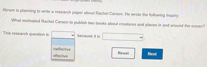 down menu.
Abram is planning to write a research paper about Rachel Carson. He wrote the following inquiry:
What motivated Rachel Carson to publish two books about creatures and places in and around the ocean?
This research question is □ because it is □.
ineffective Reset Next
effective