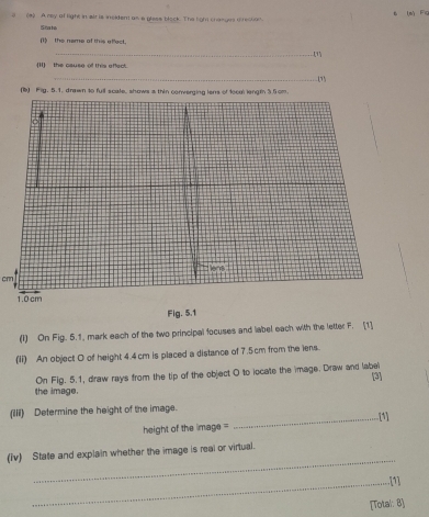 、 
3 (4) A mey of light in siris insident as a glese block. The light craeges irecton. (m Fa 
State 
(1) the name of this effect. 
_(1 
_II the cause of this effect. 
_(1 
(b) Fg. 5.1, drawn to full scale, shows a thin converging lens of local lengtn 3.5cm.
cm
Fig. 5,1 
(I) On Fig. 5.1, mark each of the two principal focuses and label each with the letter F. [1] 
(Ii) An object O of height 4.4 cm is placed a distance of 7.5cm from the iens. 
the image. On Fig. 5.1, draw rays from the tip of the object O to locate the image. Draw and label [3] 
(iii) Determine the height of the image. 
_.[1] 
height of the image = 
_ 
(iv) State and explain whether the image is real or virtual. 
_.[1] 
[Total: 8]