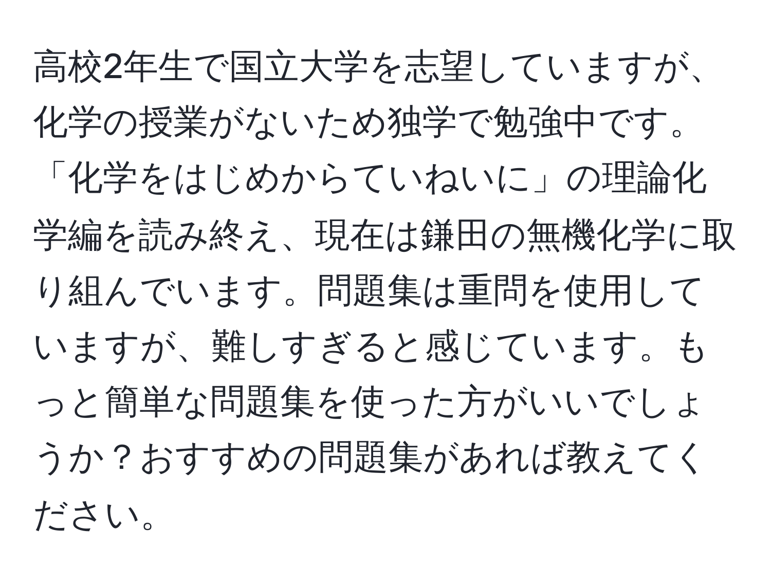 高校2年生で国立大学を志望していますが、化学の授業がないため独学で勉強中です。「化学をはじめからていねいに」の理論化学編を読み終え、現在は鎌田の無機化学に取り組んでいます。問題集は重問を使用していますが、難しすぎると感じています。もっと簡単な問題集を使った方がいいでしょうか？おすすめの問題集があれば教えてください。