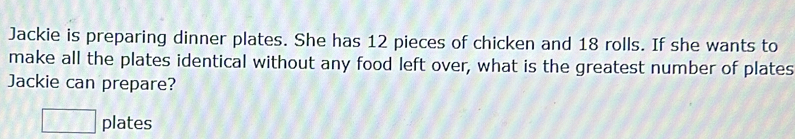 Jackie is preparing dinner plates. She has 12 pieces of chicken and 18 rolls. If she wants to 
make all the plates identical without any food left over, what is the greatest number of plates 
Jackie can prepare?
□ plates