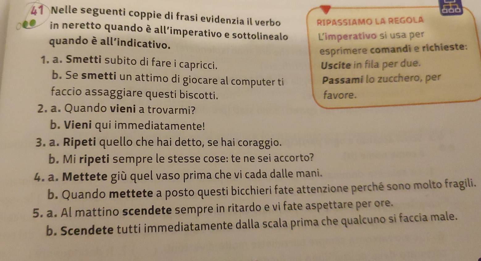 Nelle seguenti coppie di frasi evidenzia il verbo 
RIPASSIAMO LA REGOLA 
in neretto quando è all’imperativo e sottolinealo L'imperativo si usa per 
quando è all'indicativo. 
esprímere comandi e richieste: 
1. a. Smetti subito di fare i capricci. 
Uscite in fila per due. 
b. Se smetti un attimo di giocare al computer ti 
Passami lo zucchero, per 
faccio assaggiare questi biscotti. favore. 
2. a. Quando vieni a trovarmi? 
b. Vieni qui immediatamente! 
3. a. Ripeti quello che hai detto, se hai coraggio. 
b. Mi ripeti sempre le stesse cose: te ne sei accorto? 
4. a. Mettete giù quel vaso prima che vi cada dalle mani. 
b. Quando mettete a posto questi bicchieri fate attenzione perché sono molto fragili. 
5. a. Al mattino scendete sempre in ritardo e vi fate aspettare per ore. 
b. Scendete tutti immediatamente dalla scala prima che qualcuno si faccia male.