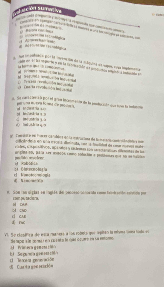 aluación sumativa
Maliza cada pregunta y subraya la respuesta que consíderes correcta
la intención de mejoraría
l  Consisté en agregar características nuevas a una tecnología ya existente, c
al Mejora continua
D innovación tecnológica
c) Aprovechamiento
d) Adecuación tecnológica
I, fue impulsada por la invención de la máquina de vapor, cuya implementa
ción en el transporte y en la fabricación de productos originó la industria en
la forma que la conócemos.
a) Primera revolución industrial
b) Segunda revolución industrial
c) Tercera revolución industrial
d) Cuarta revolución industrial
III. Se caracterizó por el gran incremento de la producción que tuvo la industria
por una nueva forma de producir.
a) Industria 1.0
b) Industria 2.0
c) Industria 3.0
d) Industria 4.0
IV. Consiste en hacer cambios en la estructura de la materia controlándola y mo-
dificándola en una escala diminuta, con la finalidad de crear nuevos mate-
riales, dispositivos, aparatos y sistemas con características diferentes de las
originales, para ser usados como solución a problemas que no se habían
podido resalver.
a) Robótica
b) Biotecnología
c) Nanotecnología
d) Nanometría
V. Son las siglas en inglés del proceso conocido como fabricación asistida por
computadora.
a) CAM
b) CAD
C) CAE
d) FAC
VI. Se clasifica de esta manera a los robots que repiten la misma tarea todo el
tiempo sin tomar en cuenta lo que ocurre en su entoro.
a) Primera generación
b) Segunda generación
c) Tercera generación
d) Cuarta generación