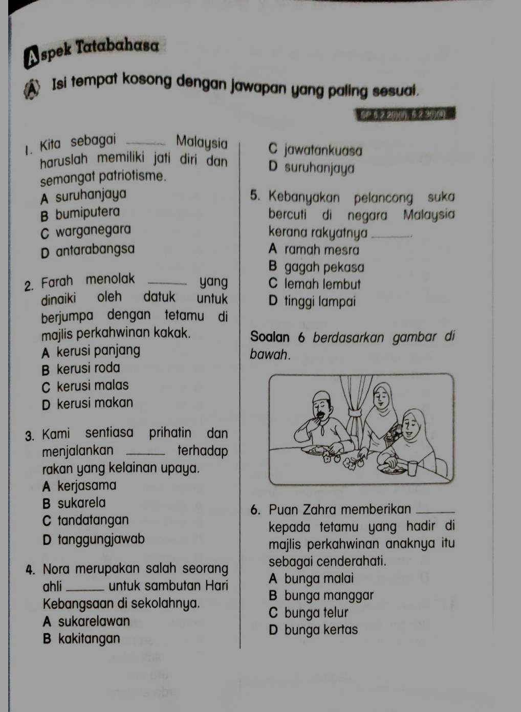 A spek Tatabahasa
A Isi tempat kosong dengan jawapan yang paling sesual.
SP6 2.2 ()(i), 2.3 ()() 
1. Kita sebagai _Malaysia C jawatankuasa
haruslah memiliki jati diri dan D suruhanjaya
semangat patriotisme.
A suruhanjaya 5. Kebanyakan pelancong suka
B bumiputera bercuti di negara Malaysia
C warganegara kerana rakyatnya_ .
D antarabangsa A ramah mesra
B gagah pekasa
2. Farah menolak_
yang C lemah lembut
dinaiki oleh datuk untuk D tinggi lampai
berjumpa dengan tetamu di
majlis perkahwinan kakak. Soalan 6 berdasarkan gambar di
A kerusi panjang bawah.
B kerusi roda
C kerusi malas
D kerusi makan
3. Kami sentiasa prihatin dan
menjalankan _terhadap
rakan yang kelainan upaya.
A kerjasama
B sukarela
6. Puan Zahra memberikan_
C tandatangan
kepada tetamu yang hadir di
D tanggungjawab
majlis perkahwinan anaknya itu 
sebagai cenderahati.
4. Nora merupakan salah seorang A bunga malai
ahli _untuk sambutan Hari
Kebangsaan di sekolahnya.
B bunga manggar
A sukarelawan
C bunga telur
D bunga kertas
B kakitangan