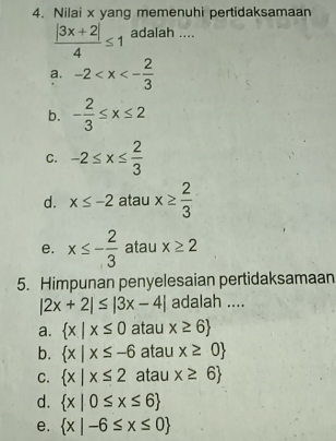 Nilai x yang memenuhi pertidaksamaan
 (|3x+2|)/4 ≤ 1 adalah ....
a. -2
b. - 2/3 ≤ x≤ 2
C. -2≤ x≤  2/3 
d. x≤ -2 atau x≥  2/3 
e. x≤ - 2/3  atau x≥ 2
5. Himpunan penyelesaian pertidaksamaan
|2x+2|≤ |3x-4| adalah ....
a.  x|x≤ 0 atau x≥ 6
b.  x|x≤ -6 atau x≥ 0
C.  x|x≤ 2 atau x≥ 6
d.  x|0≤ x≤ 6
e.  x|-6≤ x≤ 0