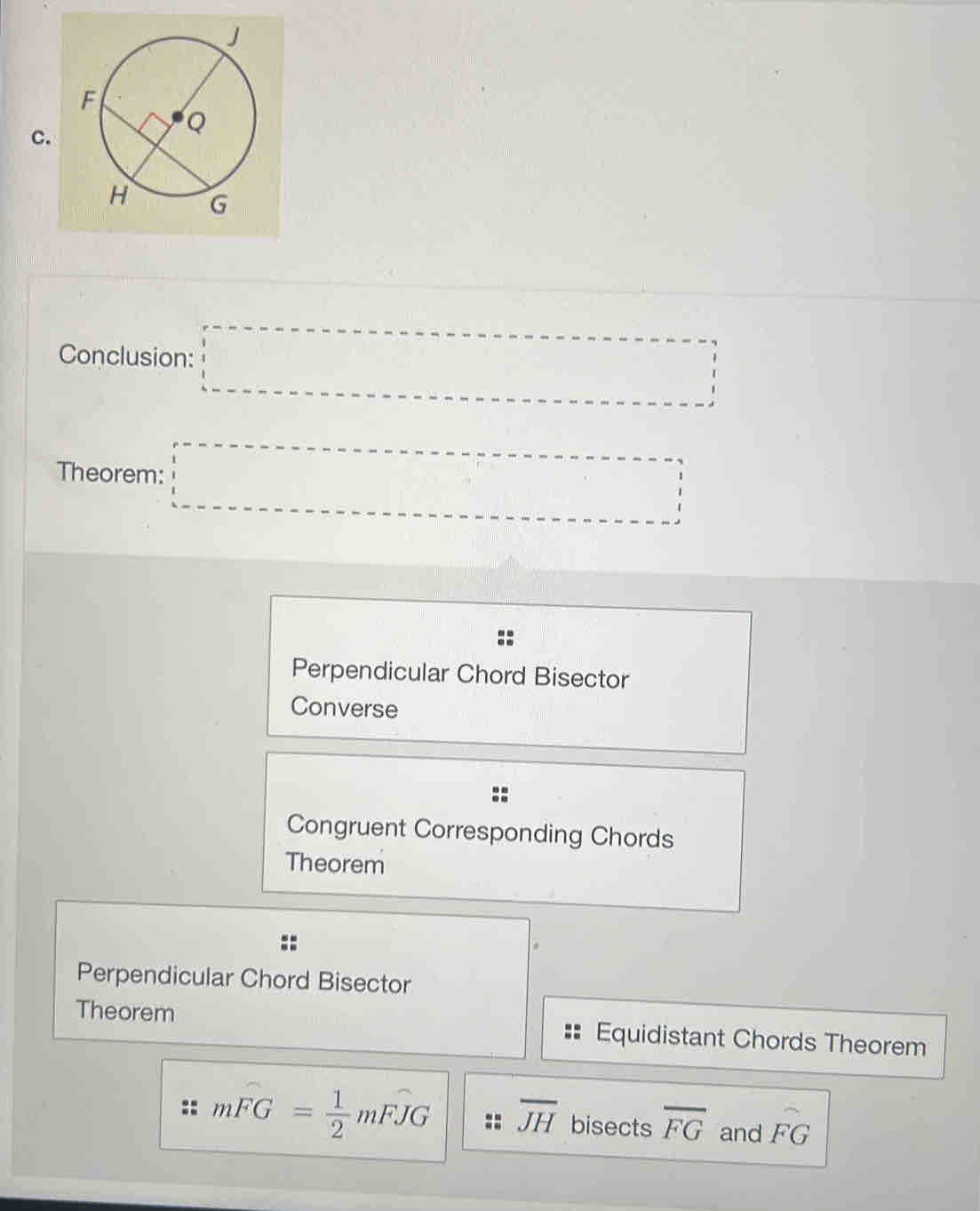 Conclusion: □ 
Theorem: □
Perpendicular Chord Bisector
Converse
Congruent Corresponding Chords
Theorem
Perpendicular Chord Bisector
Theorem Equidistant Chords Theorem
_  
:: mwidehat FG= 1/2 mwidehat FJG overline JH bisects overline FG and FG