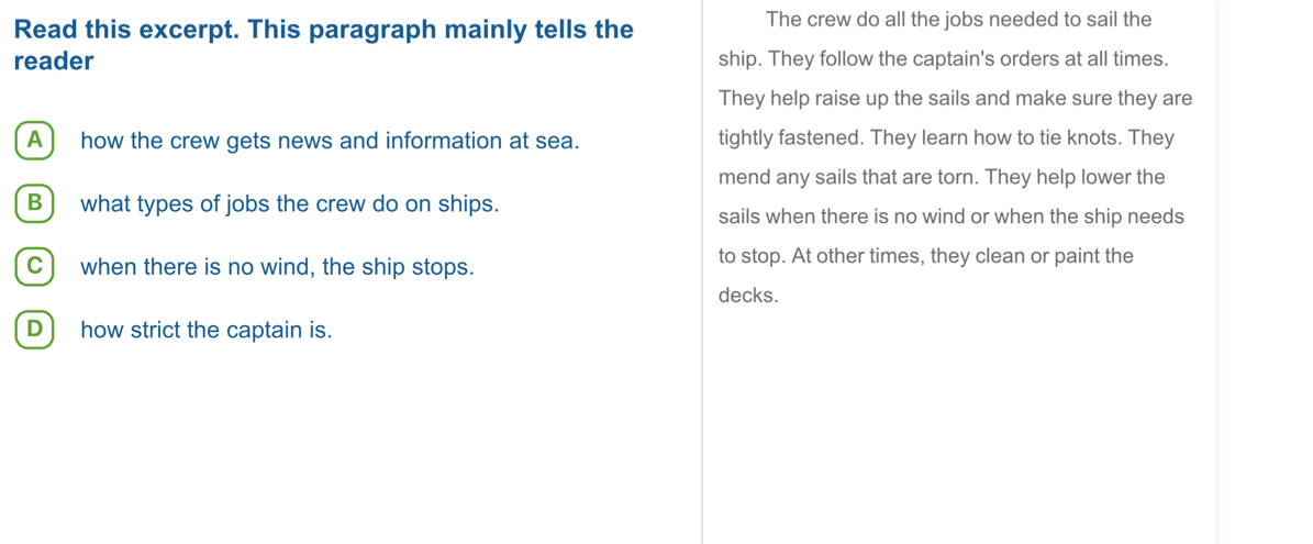 Read this excerpt. This paragraph mainly tells the
The crew do all the jobs needed to sail the
reader ship. They follow the captain's orders at all times.
They help raise up the sails and make sure they are
A ) how the crew gets news and information at sea. tightly fastened. They learn how to tie knots. They
mend any sails that are torn. They help lower the
B ) what types of jobs the crew do on ships.
sails when there is no wind or when the ship needs
C) when there is no wind, the ship stops. to stop. At other times, they clean or paint the
decks.
D how strict the captain is.