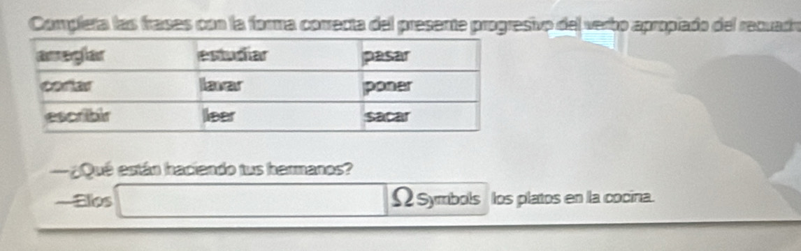 Compleña las frases con la forma correcta del presente progresivo del verbo apropiado del recuado 
¿Qué están haciendo tus hermanos? 
—Ellos Ω Symbols los platos en la cocina.