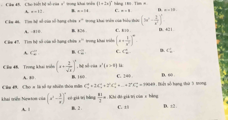 Cho biết hệ số của x^2 trong khai triền (1+2x)^n bằng 180. Tìm n.
A. n=12. B. n=14. C. n=8. D. n=10. 
Câu 46. Tìm hệ số của số hạng chứa x^(10) trong khai triển của biểu thức (3x^3- 2/x^2 )^5.
A. -810. B. 826. C. 810. D. 421.
Câu 47. Tìm hệ số của số hạng chứa x^(31) trong khai triển (x+ 1/x^2 )^40.
A. C_(40)^(37). B. C_(40)^(31). C. C_(40)^4. D. C_(40)^2. 
Câu 48. Trong khai triền (x+ 2/sqrt(x) )^6 , hệ số của x^3(x>0) là:
A. 80. B. 160. C. 240. D. 60.
Câu 49. Cho # là số tự nhiên thỏa mãn C_n^(0+2.C_n^1+2^2).C_n^(2+...+2^n).C_n^(n=59049. Biết số hạng thứ 3 trong
khai triển Newton của (x^2)- 3/x )^n có giá trị bằng  81/2 n. Khi đó giá trị của x bằng
A. 1 B. 2. C. ±1
D. ±2.