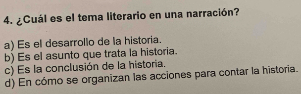 ¿Cuál es el tema literario en una narración?
a) Es el desarrollo de la historia.
b) Es el asunto que trata la historia.
c) Es la conclusión de la historia.
d) En cómo se organizan las acciones para contar la historia.