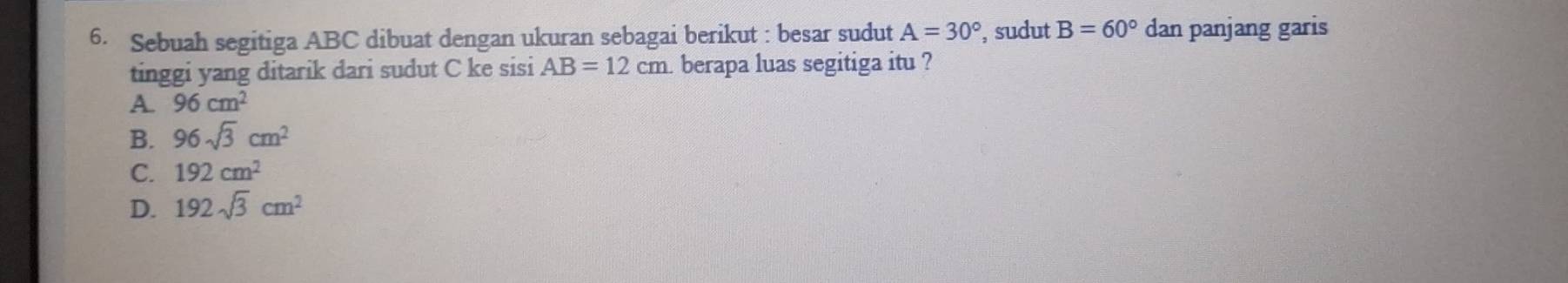 Sebuah segitiga ABC dibuat dengan ukuran sebagai berikut : besar sudut A=30° , sudut B=60° dan panjang garis
tinggi yang ditarik dari sudut C ke sisi AB=12cm berapa luas segitiga itu ?
A. 96cm^2
B. 96sqrt(3)cm^2
C. 192cm^2
D. 192sqrt(3)cm^2