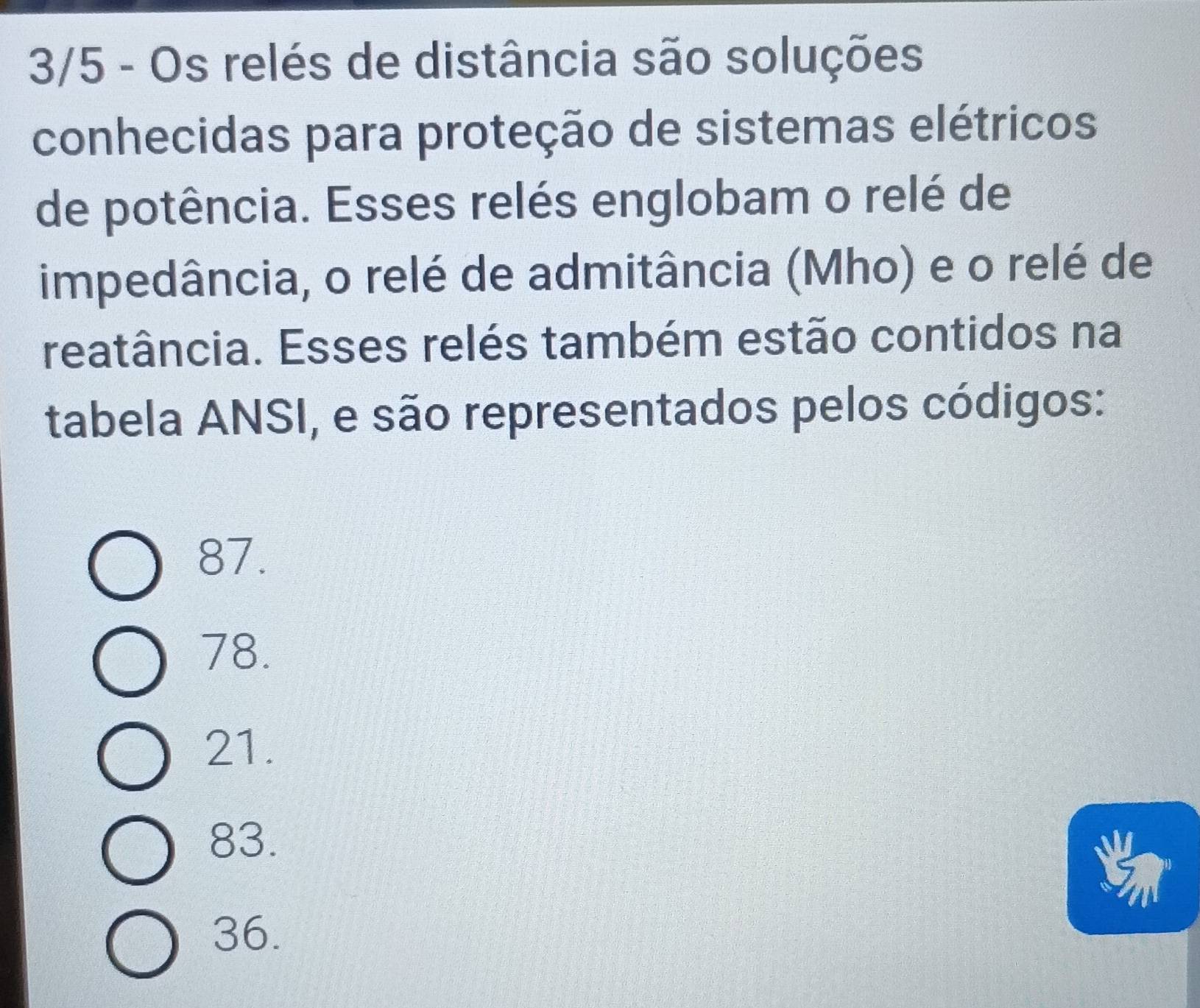 3/5 - Os relés de distância são soluções
conhecidas para proteção de sistemas elétricos
de potência. Esses relés englobam o relé de
impedância, o relé de admitância (Mho) e o relé de
reatância. Esses relés também estão contidos na
tabela ANSI, e são representados pelos códigos:
87.
78.
21.
83.
36.