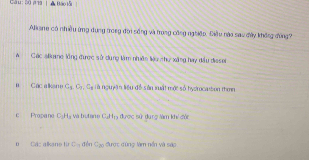 30 #19 Báo lỗi
Alkane có nhiều ứng dụng trong đời sống và trong công nghiệp. Điều nào sau đây không đúng?
A Các alkane lỏng được sử dụng làm nhiên liệu như xăng hay dầu diesel
B Các alkane C_6, C_7, C_8 là nguyên liệu để sản xuất một số hydrocarbon thơm
c Propane C_3H_8 và butane C_4H_10 được sử dụng làm khí đốt
p Các alkane từ C_11 đén C_20 được dùng làm nền và sáp