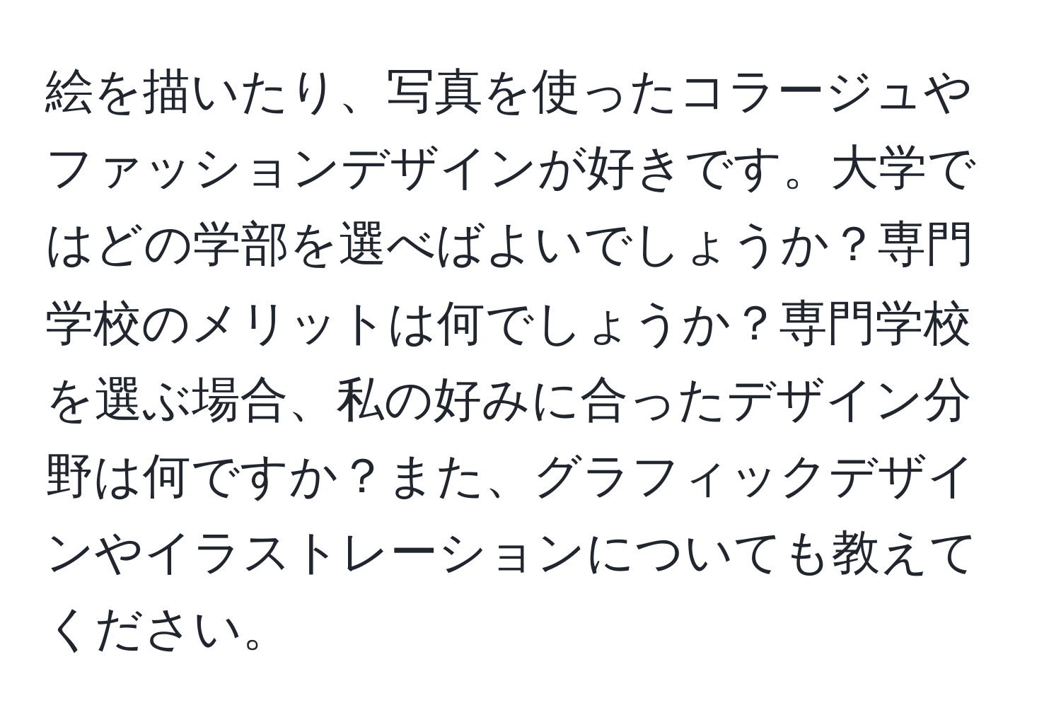 絵を描いたり、写真を使ったコラージュやファッションデザインが好きです。大学ではどの学部を選べばよいでしょうか？専門学校のメリットは何でしょうか？専門学校を選ぶ場合、私の好みに合ったデザイン分野は何ですか？また、グラフィックデザインやイラストレーションについても教えてください。