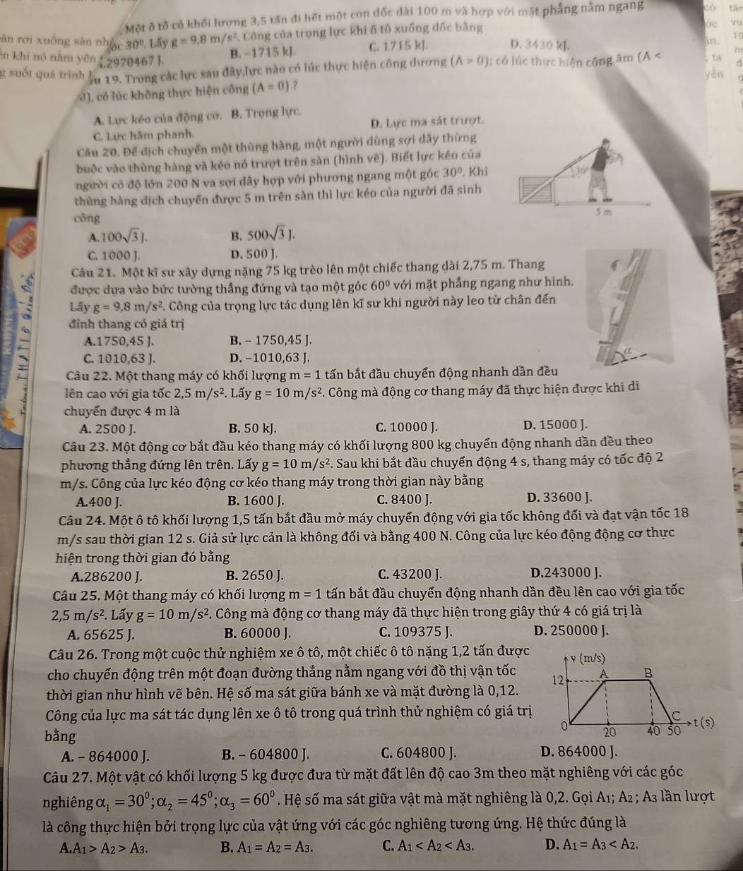 Một ô tô có khối lượng 3,5 tấn đi hết một con dốc dài 100 m và hợp với mặt phẳng nằm ngang có tān
sàn rới xuống sàn nhiạc 30°. Lãy g=9,8m/s^2. Công của trọng lực khi ô tô xuống dốc bằng
de vu
B. −1715 kJ. C. 1715 kJ.
in. 10
D. 3430 kJ. n
ên khí nó nằm yên C 970467 ]. ,  ta^(g suốt quả trình ln 19. Trong các lực sau đây,lực nào có lúc thực hiện công dương (A>0); có lúc thực hiện công âm (A < yèn
3), có lúc không thực hiện công  (A=0) ?
A. Lực kéo của động cơ. B. Trọng lực.
C. Lực hãm phanh. D. Lực ma sát trượt.
Câu 20. Để dịch chuyển một thùng hàng, một người dùng sợi dây thừng
buộc vào thùng hàng và kéo nó trượt trên sàn (hình vẽ). Biết lực kéo của
người có độ lớn 200 N va sợi dây hợp với phương ngang một góc 30^circ). Khi
136
thùng hàng dịch chuyển được 5 m trên sàn thì lực kéo của người đã sinh
công 5 m
A. 100sqrt(3)J. B. 500sqrt(3)J.
C. 1000 J. D. 500 J.
Câu 21. Một kĩ sư xây dựng nặng 75 kg trèo lên một chiếc thang dài 2,75 m. Thang
được dựa vào bức tường thẳng đứng và tạo một góc 60° với mặt phầng ngang như hình.
Lấy g=9,8m/s^2. Công của trọng lực tác dụng lên kĩ sư khi người này leo từ chân đến
đỉnh thang có giá trị
C. 1010,63 J. D. -1010,63 J.
A.1750,45 J. B. - 1750,45 J.
Câu 22. Một thang máy có khối lượng m=1 tấn bắt đầu chuyển động nhanh dần đều
lên cao với gia tốc 2,5m/s^2. Lấy g=10m/s^2 *. Công mà động cơ thang máy đã thực hiện được khi di
chuyển được 4 m là
A. 2500 J. B. 50 kJ. C. 10000 J. D. 15000 J.
Câu 23. Một động cơ bắt đầu kéo thang máy có khối lượng 800 kg chuyển động nhanh dần đều theo
phương thẳng đứng lên trên. Lấy g=10m/s^2 F. Sau khi bắt đầu chuyển động 4 s, thang máy có tốc độ 2
m/s. Công của lực kéo động cơ kéo thang máy trong thời gian này bằng
A.400 J. B. 1600 J. C. 8400 J. D. 33600 J.
Câu 24. Một ô tô khối lượng 1,5 tấn bắt đầu mở máy chuyển động với gia tốc không đối và đạt vận tốc 18
m/s sau thời gian 12 s. Giả sử lực cản là không đổi và bằng 400 N. Công của lực kéo động động cơ thực
hiện trong thời gian đó bằng
A.286200 J. B. 2650 J. C. 43200 J. D.243000 J.
Câu 25. Một thang máy có khối lượng m=1 tấn bắt đầu chuyển động nhanh dần đều lên cao với gia tốc
2,5m/s^2. Lấy g=10m/s^2. Công mà động cơ thang máy đã thực hiện trong giây thứ 4 có giá trị là
A. 65625 J. B. 60000 J. C. 109375 J. D. 250000 J.
Câu 26. Trong một cuộc thử nghiệm xe ô tô, một chiếc ô tô nặng 1,2 tấn được
cho chuyển động trên một đoạn đường thẳng nằm ngang với đồ thị vận tốc
thời gian như hình vẽ bên. Hệ số ma sát giữa bánh xe và mặt đường là 0,12.
Công của lực ma sát tác dụng lên xe ô tô trong quá trình thử nghiệm có giá trị
bằng
A. - 864000 J. B. - 604800 J. C. 604800 J. D. 864000 J.
Câu 27. Một vật có khối lượng 5 kg được đưa từ mặt đất lên độ cao 3m theo mặt nghiêng với các góc
nghiêng alpha _1=30^0;alpha _2=45^0;alpha _3=60^0. Hệ số ma sát giữa vật mà mặt nghiêng là 0,2. Gọi A₁; A₂ ; A₃ lần lượt
là công thực hiện bởi trọng lực của vật ứng với các góc nghiêng tương ứng. Hệ thức đúng là
A. A_1>A_2>A_3. B. A_1=A_2=A_3. C. A_1 D. A_1=A_3