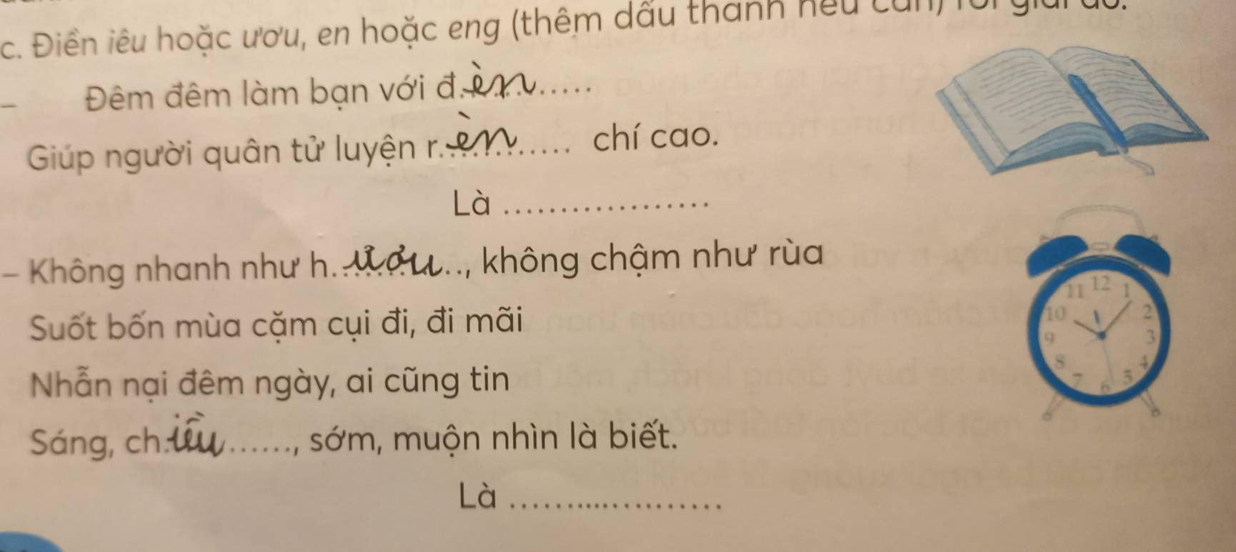 Điền iêu hoặc ươu, en hoặc eng (thêm dấu thành hếu củn) fo yiu 
Đêm đêm làm bạn với đ_ 
Giúp người quân tử luyện r._ 
chí cao. 
Là_ 
- Không nhanh như h._ , không chậm như rùa
11 12 1
Suốt bốn mùa cặm cụi đi, đi mãi 10  2
9
3
8 4
Nhẫn nại đêm ngày, ai cũng tin 5
7 6
Sáng, ch _sớm, muộn nhìn là biết. 
Là_