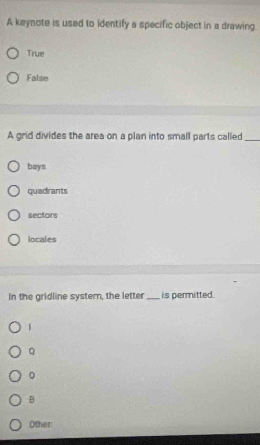 A keynote is used to identify a specific object in a drawing.
True
False
A grid divides the area on a plan into small parts called_
bays
quadrants
sectors
locales
In the gridline system, the letter _is permitted.
1
Q
0
B
Other: