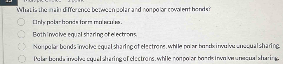 What is the main difference between polar and nonpolar covalent bonds?
Only polar bonds form molecules.
Both involve equal sharing of electrons.
Nonpolar bonds involve equal sharing of electrons, while polar bonds involve unequal sharing.
Polar bonds involve equal sharing of electrons, while nonpolar bonds involve unequal sharing.