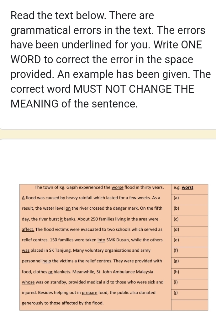 Read the text below. There are 
grammatical errors in the text. The errors 
have been underlined for you. Write ONE 
WORD to correct the error in the space 
provided. An example has been given. The 
correct word MUST NOT CHANGE THE 
MEANING of the sentence.