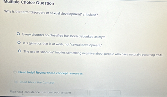 Question
Why is the term "disorders of sexual development" criticized?
Every disorder so classified has been debunked as myth.
It is genetics that is at work, not "sexual development."
The use of "disorder" implies something negative about people who have naturally occurring traits.
Need help? Review these concept resources.
Read About the Concep!
Rate your confidence to submit your answer