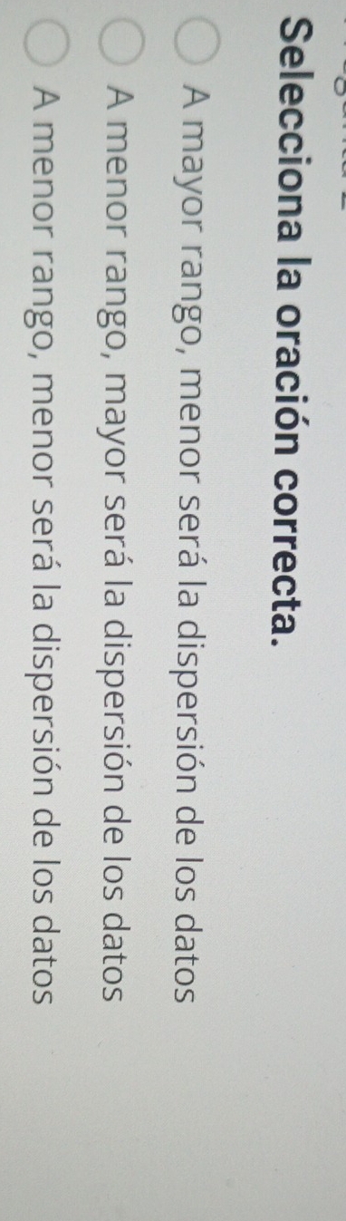 Selecciona la oración correcta.
A mayor rango, menor será la dispersión de los datos
A menor rango, mayor será la dispersión de los datos
A menor rango, menor será la dispersión de los datos