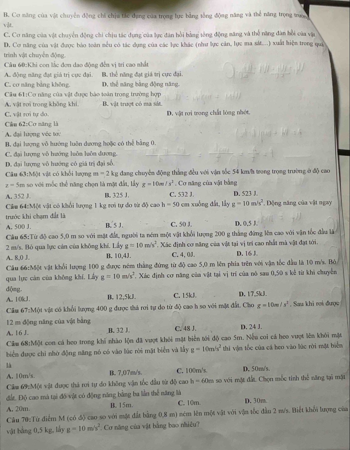 B. Cơ năng của vật chuyển động chỉ chịu tác dụng của trọng lực bằng tổng động năng và thế năng trọng trường
vật.
C. Cơ năng của vật chuyển động chỉ chịu tác dụng của lực đàn hồi bằng tổng động năng và thể năng đàn hồi của vật
D. Cơ năng của vật được bảo toàn nếu có tác dụng của các lực khác (như lực cản, lực ma sát...) xuất hiện trong quả
trình vật chuyển động.
Câu 60:Khi con lắc đơn dao động đến vị trí cao nhất
A. động năng đạt giá trị cực đại. B. thế năng đạt giá trị cực đại.
C. cơ năng bằng không. D. thế năng bằng động năng.
Câu 61:Cơ năng của vật được bảo toàn trong trường hợp
A. vật rơi trong không khí. B. vật trượt có ma sát.
C. vật rơi tự do. D. vật rơi trong chất lỏng nhớt.
Câu 62:Cơ năng là
A. đại lượng véc tơ?
B. đại lượng vô hướng luôn dương hoặc có thể bằng 0.
C. đại lượng vô hướng luôn luôn dương.
D. đại lượng vô hướng có giá trị đại số.
Câu 63:Một vật có khối lượng m=2kg dang chuyển động thẳng đều với vận tốc 54 km/h trong trọng trường ở độ cao
z=5m so với mốc thế năng chọn là mặt đất, lấy g=10m/s^2. Cơ năng của vật bằng
A. 352 J. B. 325 J. C. 532 J. D. 523 J.
Câu 64:Một vật có khối lượng 1 kg rơi tự do từ độ cao h=50 cm xuống đất, lấy g=10m/s^2. Động năng của vật ngay
trước khi chạm đất là
A. 500 J. B. 5 J. C. 50 J.
D. 0,5 J.
Câu 65:Từ độ cao 5,0 m so với mặt đất, người ta ném một vật khối lượng 200 g thẳng đứng lên cao với vận tốc đầu là
2 m/s. Bỏ qua lực cản của không khí. Lấy gapprox 10m/s^2 *. Xác định cơ năng của vật tại vị trí cao nhất mà vật đạt tới.
A. 8,0 J. B. 10,4J. C. 4, 0J. D. 16 J.
Câu 66:Một vật khối lượng 100 g được ném thẳng đứng từ độ cao 5,0 m lên phía trên với vận tốc đầu là 10 m/s. Bỏ
qua lực cản của không khí. Lấy gapprox 10m/s^2. Xác định cơ năng của vật tại vị trí của nó sau 0,50 s kể từ khi chuyển
dộng.
A. 10kJ. B. 12,5kJ. C. 15kJ. D. 17,5kJ.
Câu 67:Mhat Qt t vật có khối lượng 400 g được thả rơi tự do từ độ cao h so với mặt đất. Cho g=10m/s^2. Sau khi rơi được
12 m động năng của vật bằng
A. 16 J. B. 32 J. C. 48 J.
D. 24 J.
Câu 68:Mphi t ột con cá heo trong khi nhào lộn đã vượt khỏi mặt biển tới độ cao 5m. Nếu coi cá heo vượt lên khỏi mặt
biển được chỉ nhờ động năng nó có vào lúc rời mặt biển và lấy g=10m/s^2 thì vận tốc của cá heo vào lúc rời mặt biển
là
A. 10m/s. B. 7,07m/s. C. 100m/s. D. 50m/s.
Câu 69:Một vật được thả rơi tự do không vận tốc đầu từ độ cao h=60m so với mặt đất. Chọn mốc tính thế năng tại mặt
đất. Độ cao mà tại đó vật có động năng bằng ba lần thế năng là
A, 20m. B. 15m. C. 10m.
D. 30m.
Câu 70:Từ điểm M (có độ cao so với mặt đất bằng 0,8 m) ném lên một vật với vận tốc đầu 2 m/s. Biết khối lượng của
vật bằng 0,5 kg, lấy g=10m/s^2. Cơ năng của vật bằng bao nhiêu?