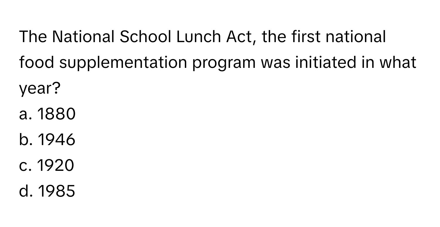 The National School Lunch Act, the first national food supplementation program was initiated in what year?

a. 1880
b. 1946
c. 1920
d. 1985