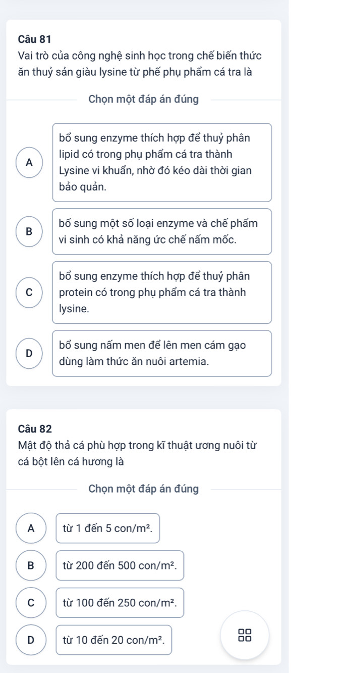 Vai trò của công nghệ sinh học trong chế biến thức
ăn thuỷ sản giàu lysine từ phế phụ phẩm cá tra là
Chọn một đáp án đúng
bổ sung enzyme thích hợp để thuỷ phân
lipid có trong phụ phẩm cá tra thành
A
Lysine vi khuẩn, nhờ đó kéo dài thời gian
bảo quản.
B bổ sung một số loại enzyme và chế phẩm
vi sinh có khả năng ức chế nấm mốc.
bổ sung enzyme thích hợp để thuỷ phân
C protein có trong phụ phẩm cá tra thành
lysine.
D bổ sung nấm men để lên men cám gạo
dùng làm thức ăn nuôi artemia.
Câu 82
Mật độ thả cá phù hợp trong kĩ thuật ương nuôi từ
cá bột lên cá hương là
Chọn một đáp án đúng
A từ 1den5con/m^2.
B từ 200den500con/m^2.
C từ 100den250con/m^2. 
00
D từ 10den20con/m^2.