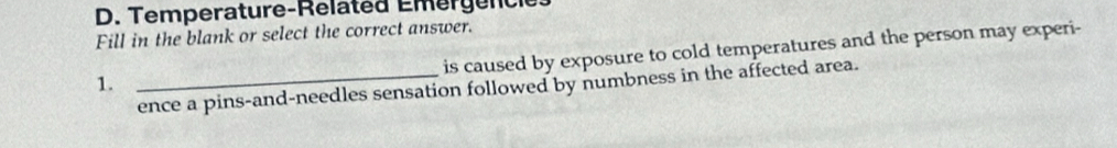 Temperature-Related Emérgencle 
Fill in the blank or select the correct answer. 
is caused by exposure to cold temperatures and the person may experi- 
1. 
_ence a pins-and-needles sensation followed by numbness in the affected area.