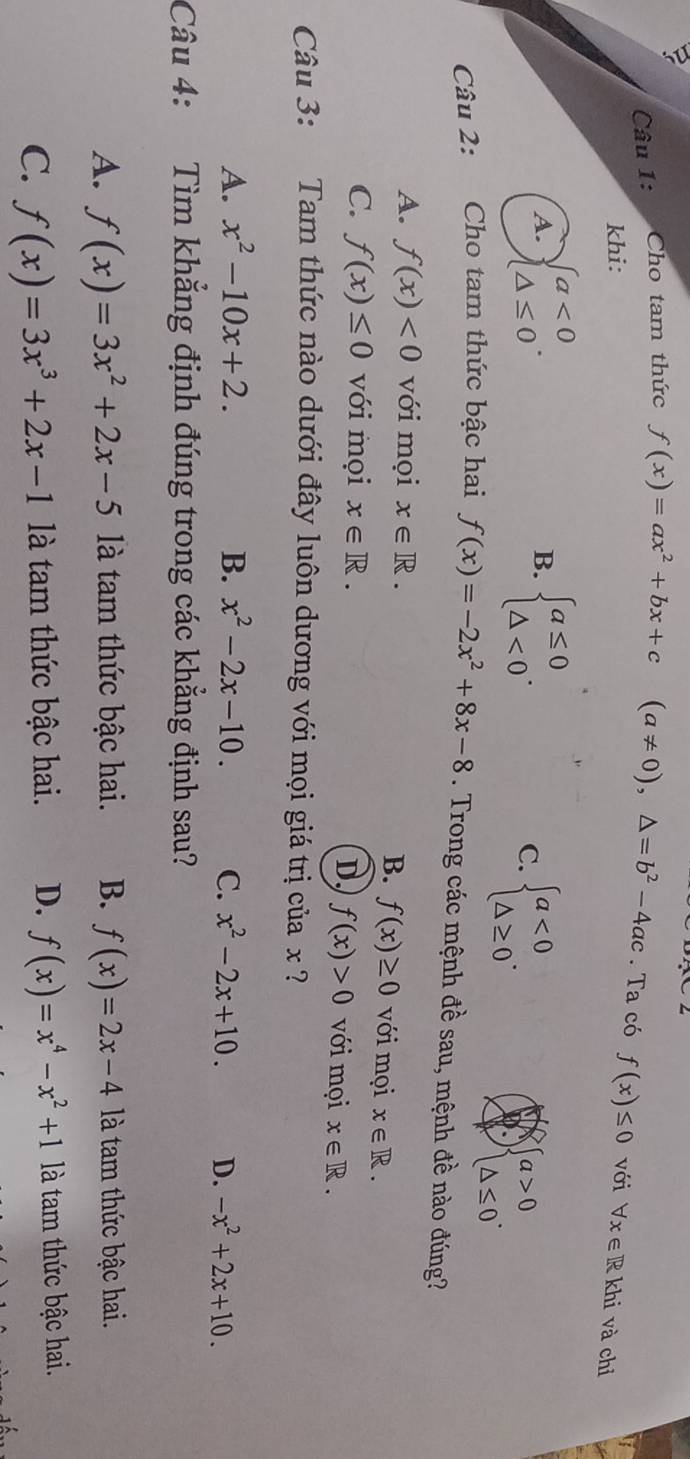 Cho tam thức f(x)=ax^2+bx+c(a!= 0), △ =b^2-4ac. Ta có f(x)≤ 0 với forall x∈ R khi và chỉ
khi:
A. beginarrayl a<0 △ ≤ 0endarray.. beginarrayl a≤ 0 △ <0endarray.. 
B.
C. beginarrayl a<0 △ ≥ 0endarray..
beginarrayl a>0 △ ≤ 0endarray.. 
Câu 2: Cho tam thức bậc hai f(x)=-2x^2+8x-8. Trong các mệnh đề sau, mệnh đề nào đúng?
A. f(x)<0</tex> với mọi x∈ R. với mọi x∈ R. 
B. f(x)≥ 0
C. f(x)≤ 0 với mọi x∈ R. với mọi x∈ R.
D f(x)>0
Câu 3: Tam thức nào dưới đây luôn dương với mọi giá trị của x ?
A. x^2-10x+2. B. x^2-2x-10. C. x^2-2x+10. D. -x^2+2x+10. 
Câu 4: Tìm khẳng định đúng trong các khẳng định sau?
A. f(x)=3x^2+2x-5 là tam thức bậc hai. B. f(x)=2x-4 là tam thức bậc hai.
C. f(x)=3x^3+2x-1 là tam thức bậc hai. D. f(x)=x^4-x^2+1 là tam thức bậc hai.