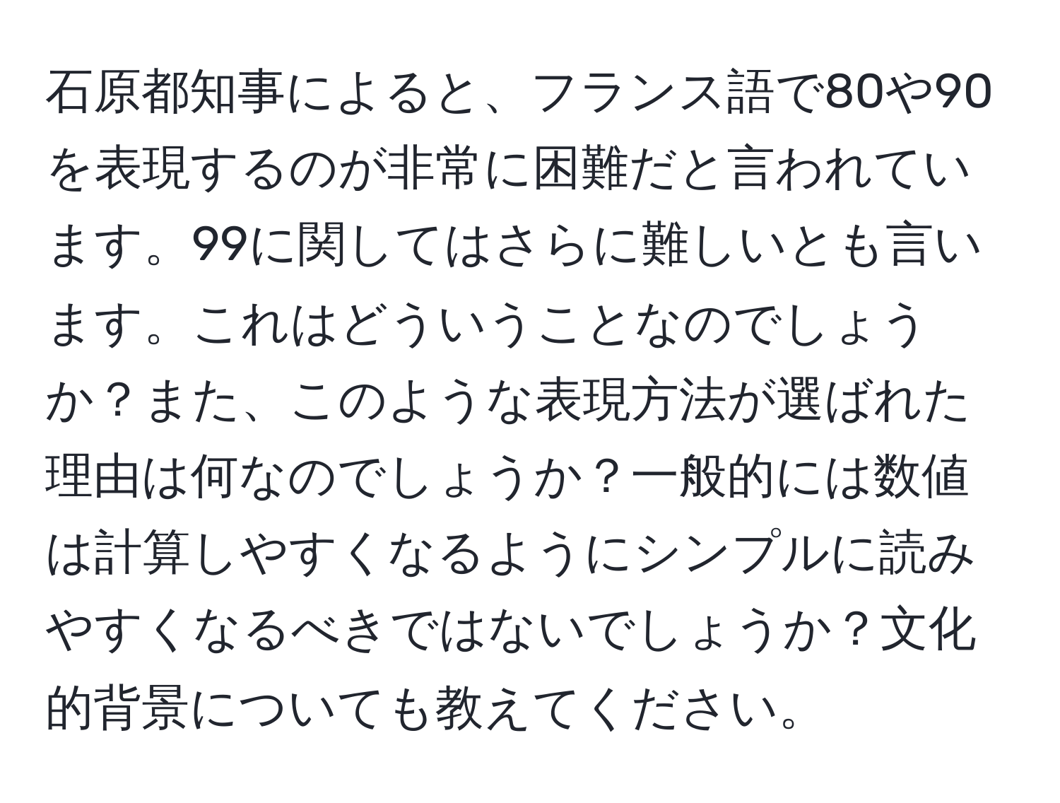 石原都知事によると、フランス語で80や90を表現するのが非常に困難だと言われています。99に関してはさらに難しいとも言います。これはどういうことなのでしょうか？また、このような表現方法が選ばれた理由は何なのでしょうか？一般的には数値は計算しやすくなるようにシンプルに読みやすくなるべきではないでしょうか？文化的背景についても教えてください。