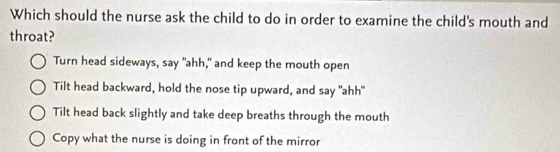 Which should the nurse ask the child to do in order to examine the child's mouth and
throat?
Turn head sideways, say "ahh," and keep the mouth open
Tilt head backward, hold the nose tip upward, and say "ahh"
Tilt head back slightly and take deep breaths through the mouth
Copy what the nurse is doing in front of the mirror