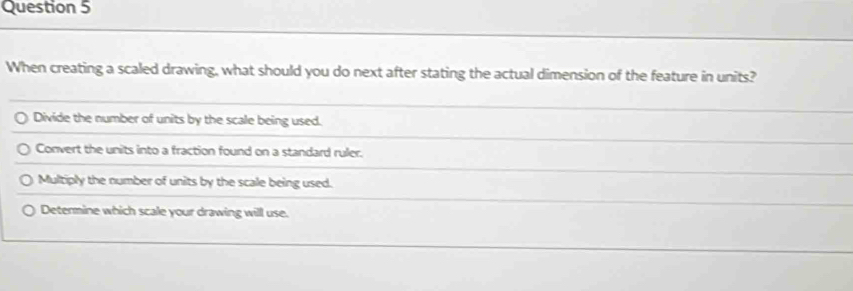 When creating a scaled drawing, what should you do next after stating the actual dimension of the feature in units?
Divide the number of units by the scale being used.
Convert the units into a fraction found on a standard ruler.
Multiply the number of units by the scale being used.
Determine which scale your drawing will use.